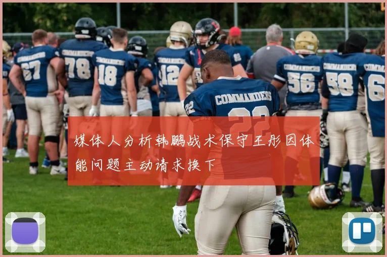 媒体人分析韩鹏战术保守王彤因体能问题主动请求换下