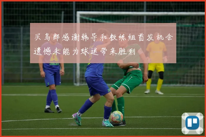 买乌郎感谢韩导和教练组首发机会遗憾未能为球迷带来胜利