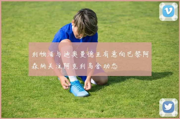 利物浦与迪奥曼德互有意向巴黎阿森纳关注阿克利乌舍动态