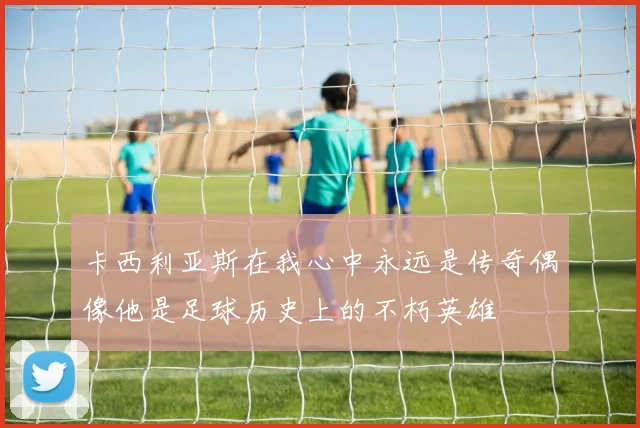 卡西利亚斯在我心中永远是传奇偶像他是足球历史上的不朽英雄