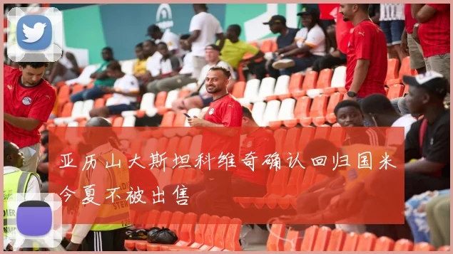 亚历山大斯坦科维奇确认回归国米今夏不被出售