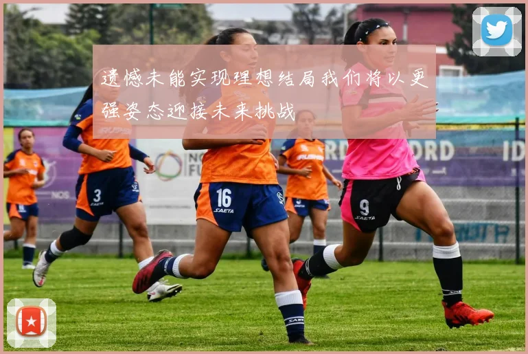 遗憾未能实现理想结局我们将以更强姿态迎接未来挑战