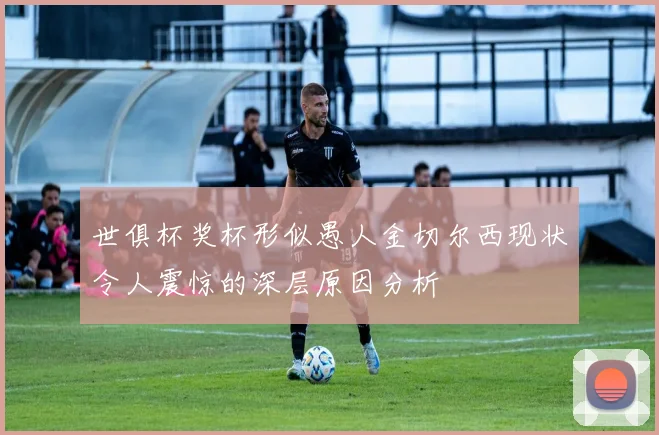 世俱杯奖杯形似愚人金切尔西现状令人震惊的深层原因分析