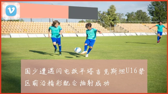 国少遭遇闪电扳平塔吉克斯坦U16禁区前沿精彩配合抽射成功