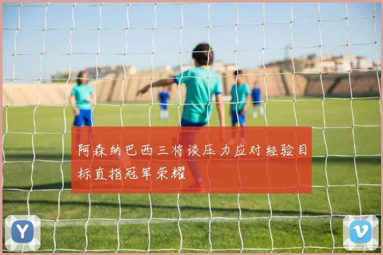 阿森纳巴西三将谈压力应对经验目标直指冠军荣耀
