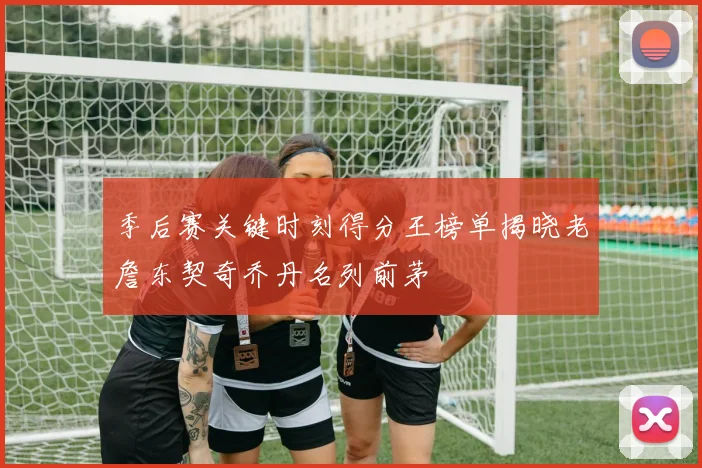季后赛关键时刻得分王榜单揭晓老詹东契奇乔丹名列前茅