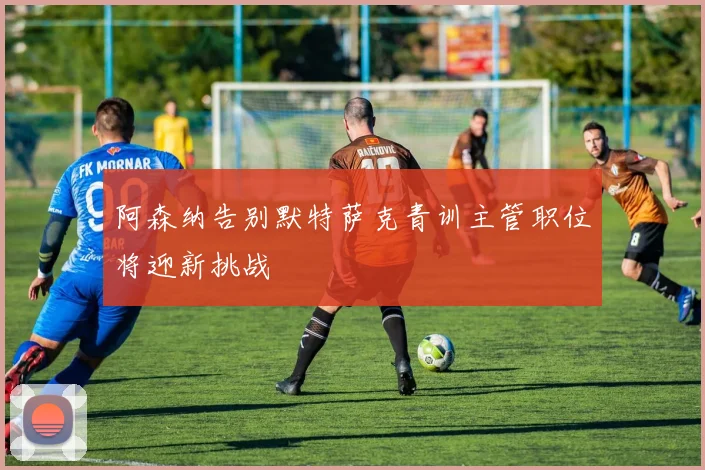 阿森纳告别默特萨克青训主管职位将迎新挑战